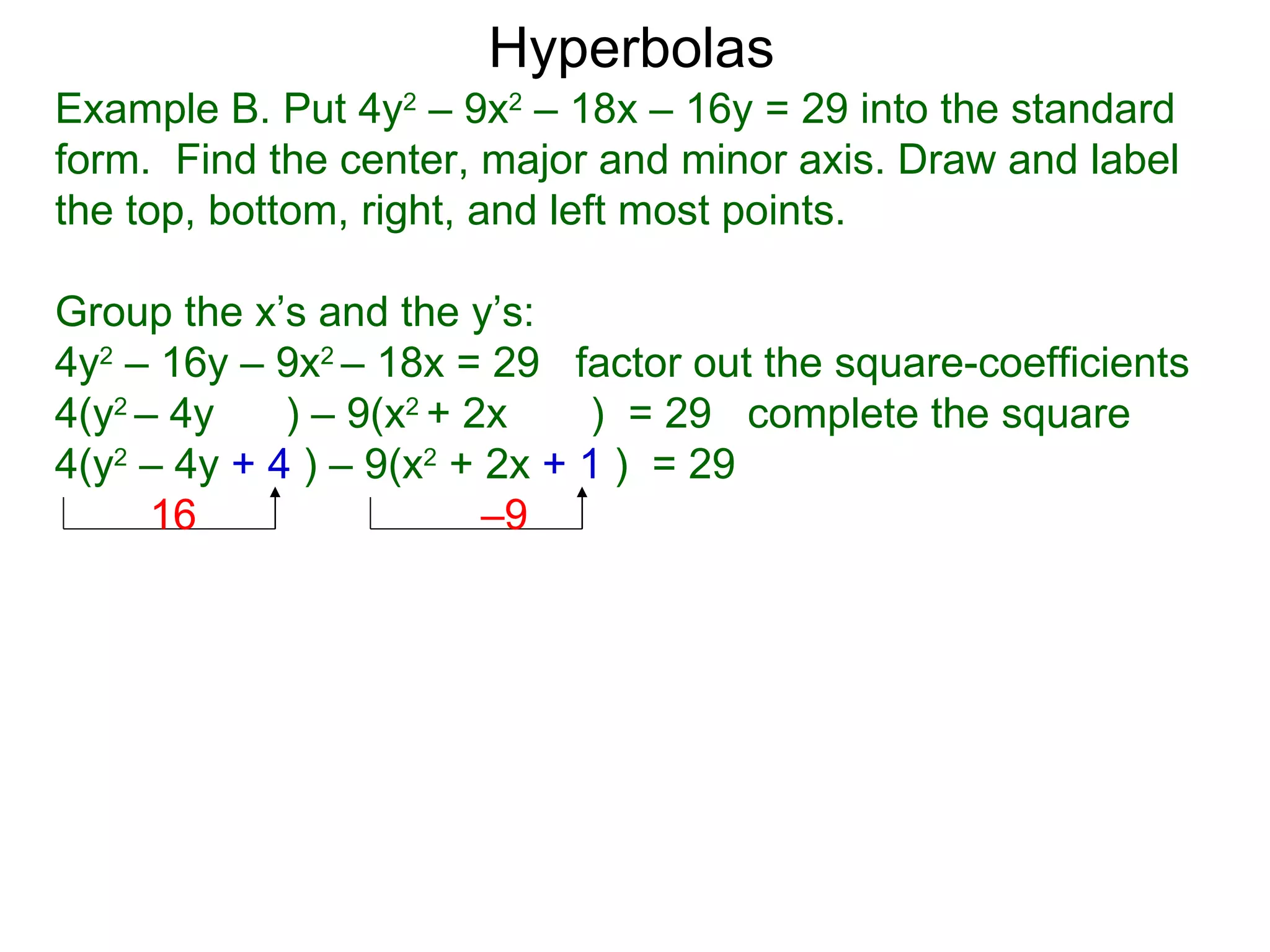 Hyperbolas
Example B. Put 4y2 &ndash; 9x2 &ndash; 18x &ndash; 16y = 29 into the standard
form. Find the center, major and minor axis. Draw and label
the top, bottom, right, and left most points.

Group the x&rsquo;s and the y&rsquo;s:
4y2 &ndash; 16y &ndash; 9x2 &ndash; 18x = 29 factor out the square-coefficients
4(y2 &ndash; 4y    ) &ndash; 9(x2 + 2x    ) = 29 complete the square
4(y2 &ndash; 4y + 4 ) &ndash; 9(x2 + 2x + 1 ) = 29
      16                 &ndash;9
 