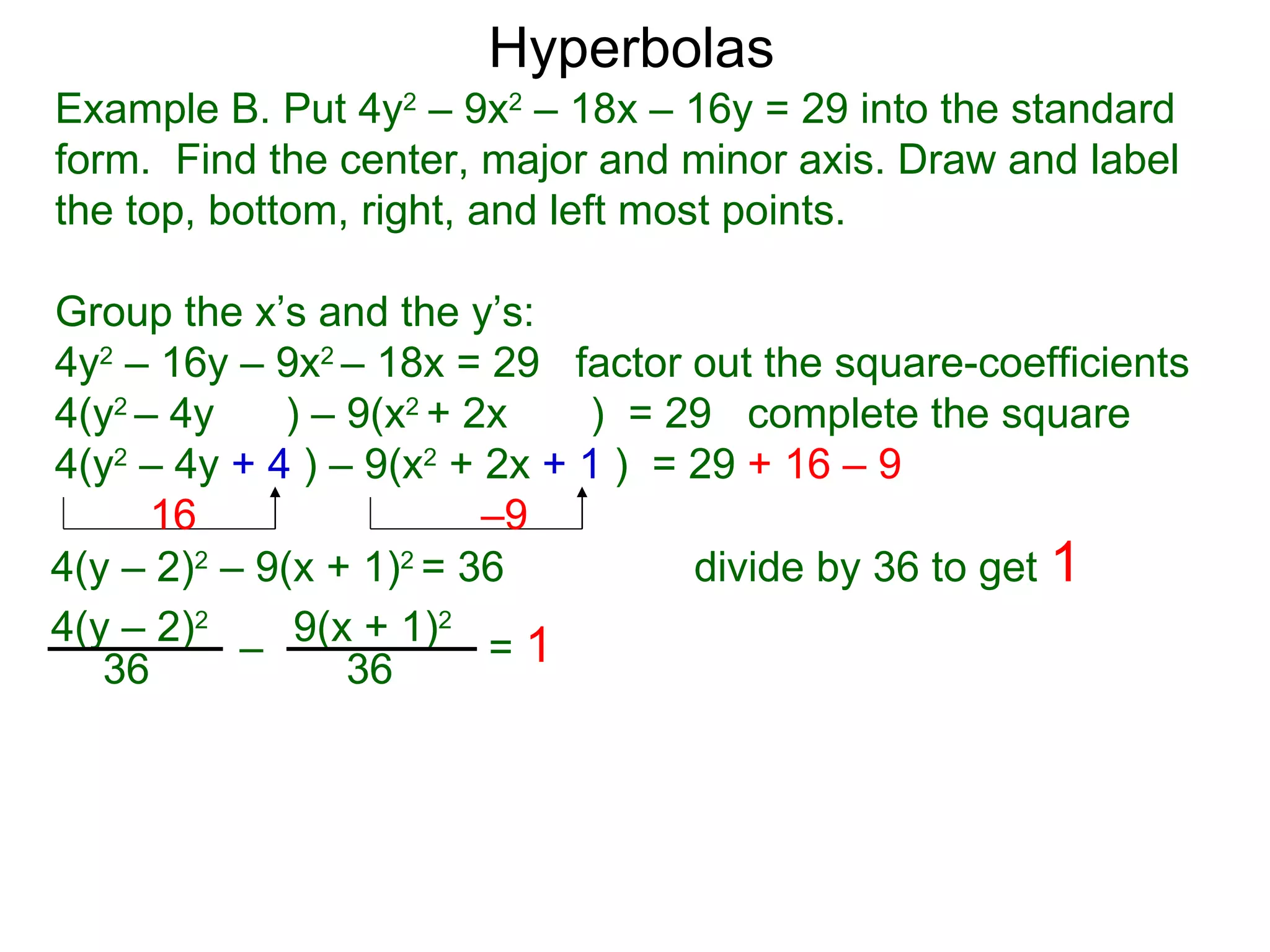 Hyperbolas
Example B. Put 4y2 &ndash; 9x2 &ndash; 18x &ndash; 16y = 29 into the standard
form. Find the center, major and minor axis. Draw and label
the top, bottom, right, and left most points.

Group the x&rsquo;s and the y&rsquo;s:
4y2 &ndash; 16y &ndash; 9x2 &ndash; 18x = 29 factor out the square-coefficients
4(y2 &ndash; 4y    ) &ndash; 9(x2 + 2x    ) = 29 complete the square
4(y2 &ndash; 4y + 4 ) &ndash; 9(x2 + 2x + 1 ) = 29 + 16 &ndash; 9
      16                 &ndash;9
4(y &ndash; 2)2 &ndash; 9(x + 1)2 = 36          divide by 36 to get 1
4(y &ndash; 2)2 &ndash; 9(x + 1)2 = 1
   36            36
 