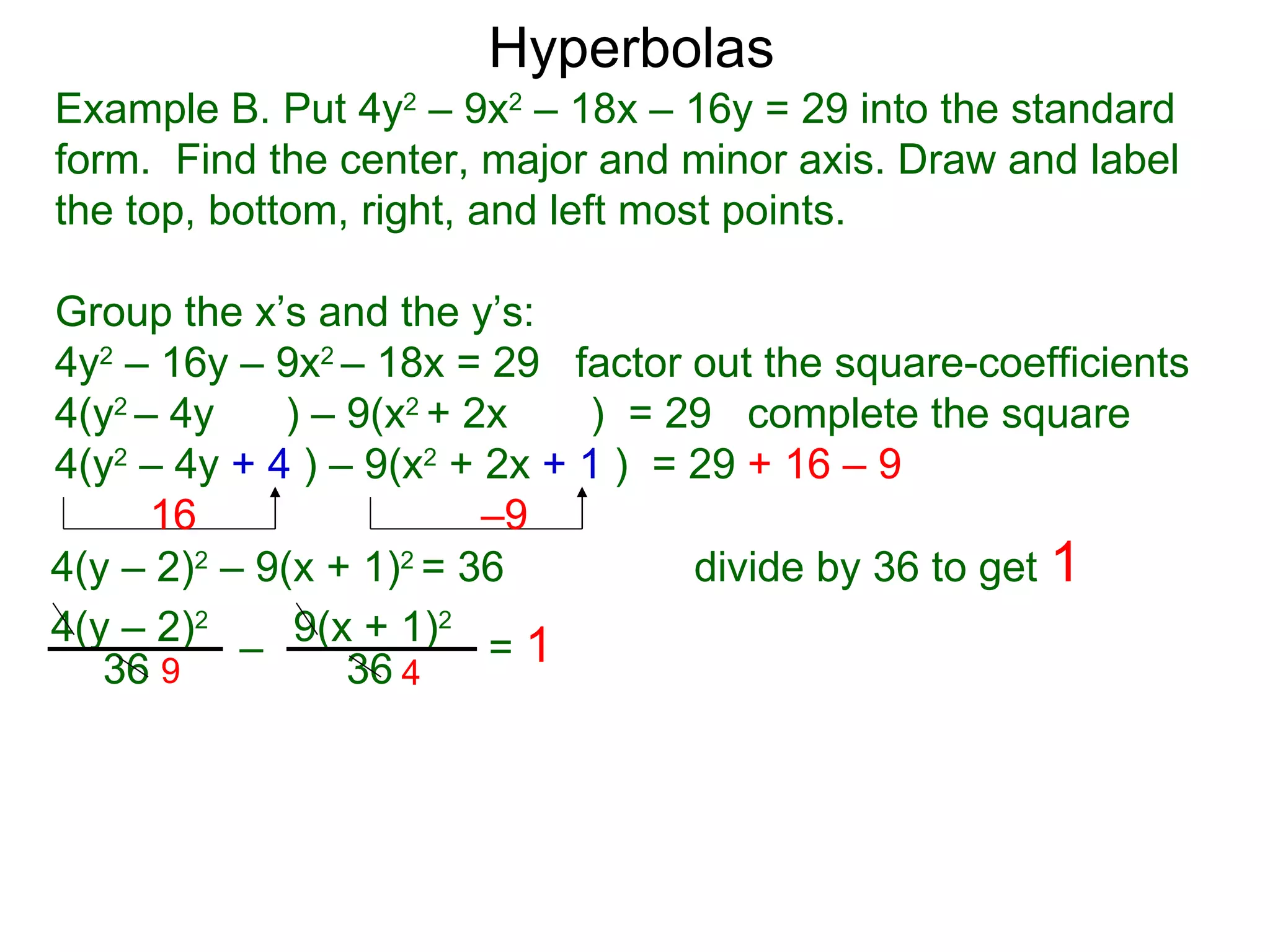 Hyperbolas
Example B. Put 4y2 &ndash; 9x2 &ndash; 18x &ndash; 16y = 29 into the standard
form. Find the center, major and minor axis. Draw and label
the top, bottom, right, and left most points.

Group the x&rsquo;s and the y&rsquo;s:
4y2 &ndash; 16y &ndash; 9x2 &ndash; 18x = 29 factor out the square-coefficients
4(y2 &ndash; 4y    ) &ndash; 9(x2 + 2x    ) = 29 complete the square
4(y2 &ndash; 4y + 4 ) &ndash; 9(x2 + 2x + 1 ) = 29 + 16 &ndash; 9
      16                 &ndash;9
4(y &ndash; 2)2 &ndash; 9(x + 1)2 = 36          divide by 36 to get 1
4(y &ndash; 2)2 &ndash; 9(x + 1)2 = 1
   36 9          36 4
 