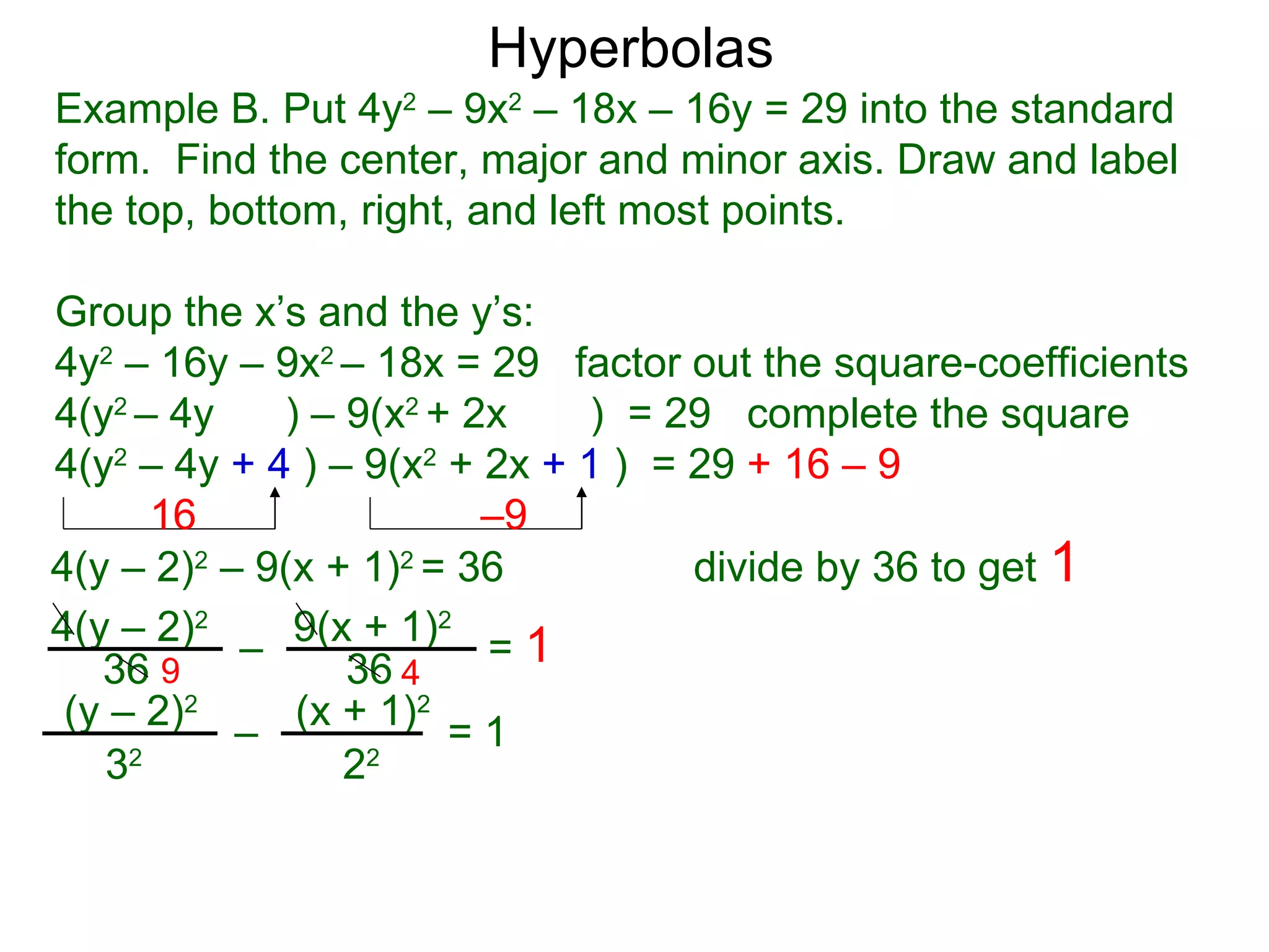 Hyperbolas
Example B. Put 4y2 &ndash; 9x2 &ndash; 18x &ndash; 16y = 29 into the standard
form. Find the center, major and minor axis. Draw and label
the top, bottom, right, and left most points.

Group the x&rsquo;s and the y&rsquo;s:
4y2 &ndash; 16y &ndash; 9x2 &ndash; 18x = 29 factor out the square-coefficients
4(y2 &ndash; 4y    ) &ndash; 9(x2 + 2x    ) = 29 complete the square
4(y2 &ndash; 4y + 4 ) &ndash; 9(x2 + 2x + 1 ) = 29 + 16 &ndash; 9
      16                 &ndash;9
4(y &ndash; 2)2 &ndash; 9(x + 1)2 = 36          divide by 36 to get 1
4(y &ndash; 2)2 &ndash; 9(x + 1)2 = 1
   36 9          36 4
 (y &ndash; 2)2 &ndash; (x + 1)2 = 1
   32            22
 