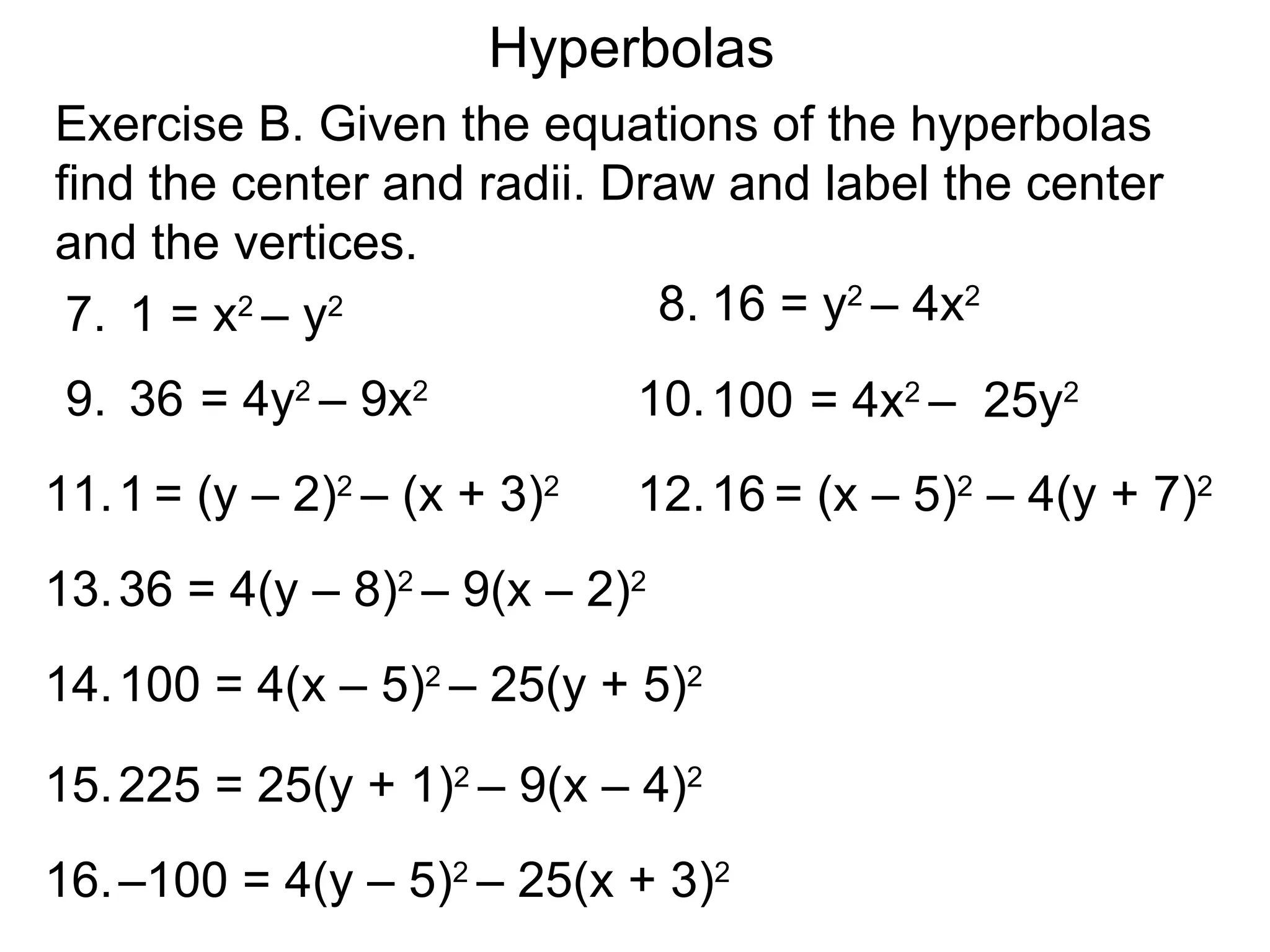 Hyperbolas
Exercise B. Given the equations of the hyperbolas
find the center and radii. Draw and label the center
and the vertices.
 7. 1 = x2 &ndash; y2              8. 16 = y2 &ndash; 4x2
 9. 36 = 4y2 &ndash; 9x2            10. 100 = 4x2 &ndash; 25y2
11. 1 = (y &ndash; 2)2 &ndash; (x + 3)2   12. 16 = (x &ndash; 5)2 &ndash; 4(y + 7)2
13. 36 = 4(y &ndash; 8)2 &ndash; 9(x &ndash; 2)2
14. 100 = 4(x &ndash; 5)2 &ndash; 25(y + 5)2

15. 225 = 25(y + 1)2 &ndash; 9(x &ndash; 4)2
16. &ndash;100 = 4(y &ndash; 5)2 &ndash; 25(x + 3)2
 