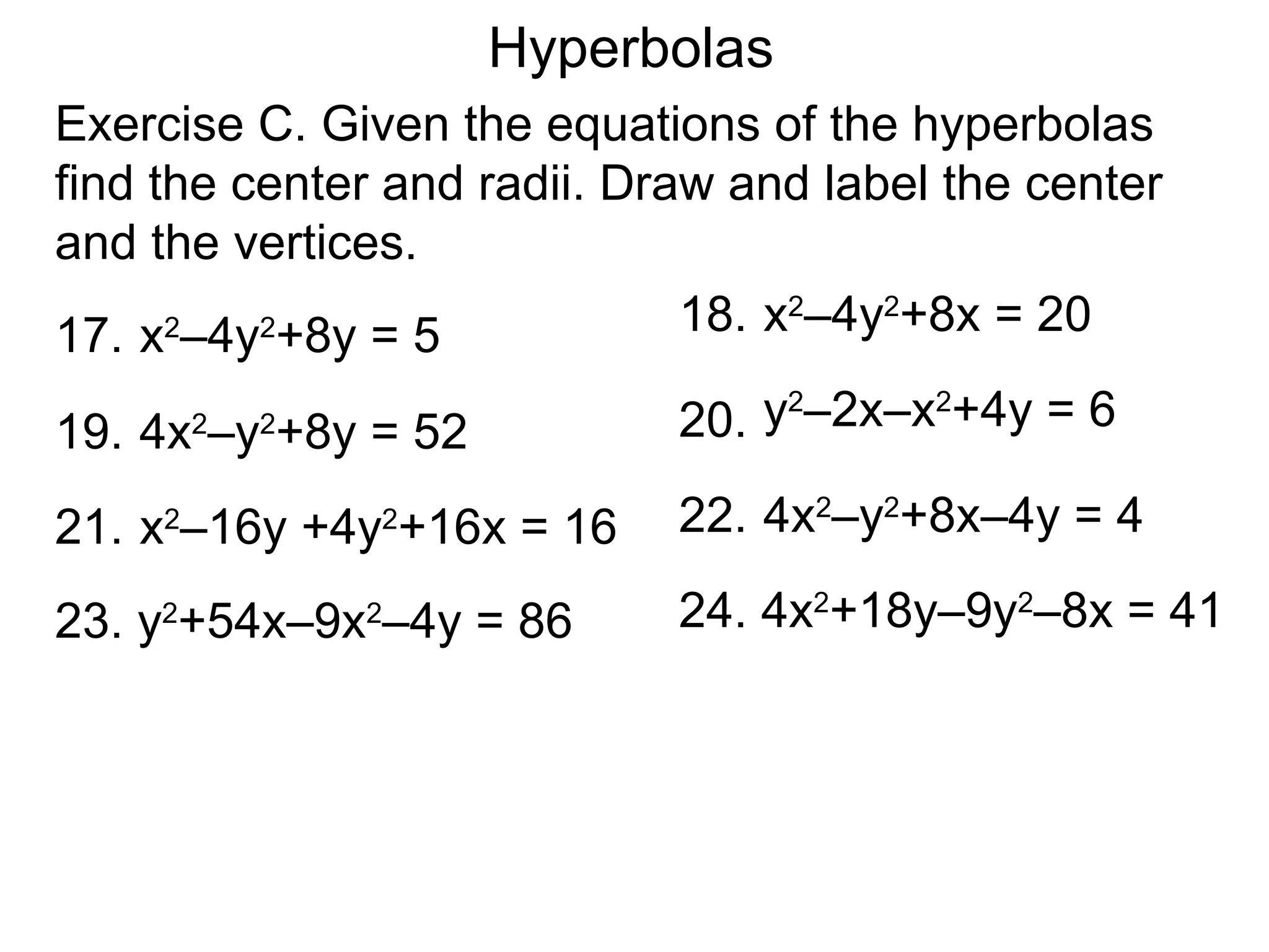 Hyperbolas
Exercise C. Given the equations of the hyperbolas
find the center and radii. Draw and label the center
and the vertices.
17. x &ndash;4y +8y = 5
      2   2                   18. x2&ndash;4y2+8x = 20

                             20. y &ndash;2x&ndash;x +4y = 6
                                  2     2
19. 4x &ndash;y +8y = 52
         2   2


21. x &ndash;16y +4y +16x = 16
     2           2           22. 4x2&ndash;y2+8x&ndash;4y = 4

23. y +54x&ndash;9x &ndash;4y = 86
     2           2           24. 4x2+18y&ndash;9y2&ndash;8x = 41
 