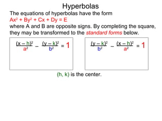 Hyperbolas
The equations of hyperbolas have the form
Ax2 + By2 + Cx + Dy = E
where A and B are opposite signs. By completing the square,
they may be transformed to the standard forms below.
  (x – h)2 (y – k)2               (y – k)2   (x – h)2
     a2 –     b2 = 1                            a2 = 1
                                           –
                                     b2



                   (h, k) is the center.
 