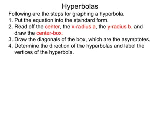 Hyperbolas
Following are the steps for graphing a hyperbola.
1. Put the equation into the standard form.
2. Read off the center, the x-radius a, the y-radius b, and
   draw the center-box.
3. Draw the diagonals of the box, which are the asymptotes.
4. Determine the direction of the hyperbolas and label the
   vertices of the hyperbola.
 