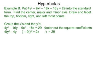 Hyperbolas
Example B. Put 4y2 – 9x2 – 18x – 16y = 29 into the standard
form. Find the center, major and minor axis. Draw and label
the top, bottom, right, and left most points.

Group the x’s and the y’s:
4y2 – 16y – 9x2 – 18x = 29 factor out the square-coefficients
4(y2 – 4y   ) – 9(x2 + 2x   ) = 29
 