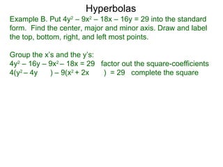 Hyperbolas
Example B. Put 4y2 – 9x2 – 18x – 16y = 29 into the standard
form. Find the center, major and minor axis. Draw and label
the top, bottom, right, and left most points.

Group the x’s and the y’s:
4y2 – 16y – 9x2 – 18x = 29 factor out the square-coefficients
4(y2 – 4y   ) – 9(x2 + 2x   ) = 29 complete the square
 