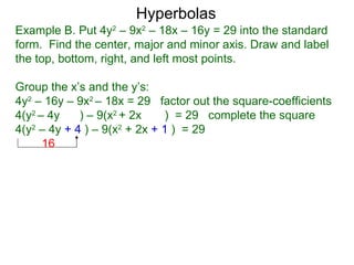 Hyperbolas
Example B. Put 4y2 – 9x2 – 18x – 16y = 29 into the standard
form. Find the center, major and minor axis. Draw and label
the top, bottom, right, and left most points.

Group the x’s and the y’s:
4y2 – 16y – 9x2 – 18x = 29 factor out the square-coefficients
4(y2 – 4y    ) – 9(x2 + 2x    ) = 29 complete the square
4(y2 – 4y + 4 ) – 9(x2 + 2x + 1 ) = 29
      16
 