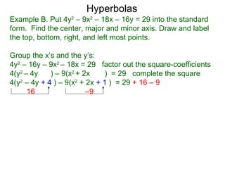 Hyperbolas
Example B. Put 4y2 – 9x2 – 18x – 16y = 29 into the standard
form. Find the center, major and minor axis. Draw and label
the top, bottom, right, and left most points.

Group the x’s and the y’s:
4y2 – 16y – 9x2 – 18x = 29 factor out the square-coefficients
4(y2 – 4y    ) – 9(x2 + 2x    ) = 29 complete the square
4(y2 – 4y + 4 ) – 9(x2 + 2x + 1 ) = 29 + 16 – 9
      16                 –9
 