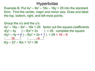 Hyperbolas
Example B. Put 4y2 – 9x2 – 18x – 16y = 29 into the standard
form. Find the center, major and minor axis. Draw and label
the top, bottom, right, and left most points.

Group the x’s and the y’s:
4y2 – 16y – 9x2 – 18x = 29 factor out the square-coefficients
4(y2 – 4y    ) – 9(x2 + 2x    ) = 29 complete the square
4(y2 – 4y + 4 ) – 9(x2 + 2x + 1 ) = 29 + 16 – 9
      16                 –9
4(y – 2)2 – 9(x + 1)2 = 36
 