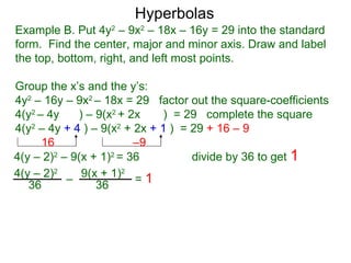 Hyperbolas
Example B. Put 4y2 – 9x2 – 18x – 16y = 29 into the standard
form. Find the center, major and minor axis. Draw and label
the top, bottom, right, and left most points.

Group the x’s and the y’s:
4y2 – 16y – 9x2 – 18x = 29 factor out the square-coefficients
4(y2 – 4y    ) – 9(x2 + 2x    ) = 29 complete the square
4(y2 – 4y + 4 ) – 9(x2 + 2x + 1 ) = 29 + 16 – 9
      16                 –9
4(y – 2)2 – 9(x + 1)2 = 36          divide by 36 to get 1
4(y – 2)2 – 9(x + 1)2 = 1
   36            36
 