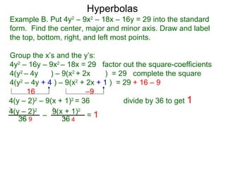 Hyperbolas
Example B. Put 4y2 – 9x2 – 18x – 16y = 29 into the standard
form. Find the center, major and minor axis. Draw and label
the top, bottom, right, and left most points.

Group the x’s and the y’s:
4y2 – 16y – 9x2 – 18x = 29 factor out the square-coefficients
4(y2 – 4y    ) – 9(x2 + 2x    ) = 29 complete the square
4(y2 – 4y + 4 ) – 9(x2 + 2x + 1 ) = 29 + 16 – 9
      16                 –9
4(y – 2)2 – 9(x + 1)2 = 36          divide by 36 to get 1
4(y – 2)2 – 9(x + 1)2 = 1
   36 9          36 4
 