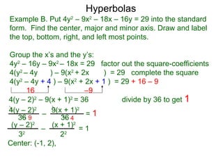Hyperbolas
Example B. Put 4y2 – 9x2 – 18x – 16y = 29 into the standard
form. Find the center, major and minor axis. Draw and label
the top, bottom, right, and left most points.

Group the x’s and the y’s:
4y2 – 16y – 9x2 – 18x = 29 factor out the square-coefficients
4(y2 – 4y     ) – 9(x2 + 2x   ) = 29 complete the square
4(y2 – 4y + 4 ) – 9(x2 + 2x + 1 ) = 29 + 16 – 9
      16                  –9
4(y – 2)2 – 9(x + 1)2 = 36          divide by 36 to get 1
4(y – 2)2 – 9(x + 1)2 = 1
   36 9           36 4
 (y – 2)2 – (x + 1)2 = 1
   32             22
Center: (-1, 2),
 