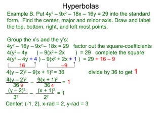 Hyperbolas
Example B. Put 4y2 – 9x2 – 18x – 16y = 29 into the standard
form. Find the center, major and minor axis. Draw and label
the top, bottom, right, and left most points.

Group the x’s and the y’s:
4y2 – 16y – 9x2 – 18x = 29 factor out the square-coefficients
4(y2 – 4y     ) – 9(x2 + 2x     ) = 29 complete the square
4(y2 – 4y + 4 ) – 9(x2 + 2x + 1 ) = 29 + 16 – 9
      16                  –9
4(y – 2)2 – 9(x + 1)2 = 36            divide by 36 to get 1
4(y – 2)2 – 9(x + 1)2 = 1
   36 9           36 4
 (y – 2)2 – (x + 1)2 = 1
   32             22
Center: (-1, 2), x-rad = 2, y-rad = 3
 