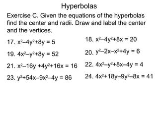Hyperbolas
Exercise C. Given the equations of the hyperbolas
find the center and radii. Draw and label the center
and the vertices.
17. x –4y +8y = 5
      2   2                   18. x2–4y2+8x = 20

                             20. y –2x–x +4y = 6
                                  2     2
19. 4x –y +8y = 52
         2   2


21. x –16y +4y +16x = 16
     2           2           22. 4x2–y2+8x–4y = 4

23. y +54x–9x –4y = 86
     2           2           24. 4x2+18y–9y2–8x = 41
 