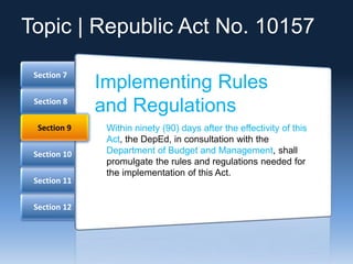 Section 12
Section 11
Section 10
Section 8
Section 7
Section 9
Implementing Rules
and Regulations
Within ninety (90) days after the effectivity of this
Act, the DepEd, in consultation with the
Department of Budget and Management, shall
promulgate the rules and regulations needed for
the implementation of this Act.
Topic | Republic Act No. 10157
 