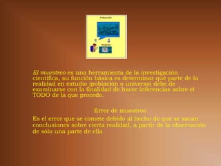 El muestreo es una herramienta de la investigación
científica, su función básica es determinar qué parte de la
realidad en estudio (población o universo) debe de
examinarse con la finalidad de hacer inferencias sobre el
TODO de la que procede.

                      Error de muestreo
Es el error que se comete debido al hecho de que se sacan
conclusiones sobre cierta realidad, a partir de la observación
de sólo una parte de ella
 