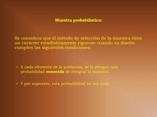 Se considera que el método de selección de la muestra tiene
un carácter estadísticamente riguroso cuando su diseño
cumplen las siguientes condiciones:



 A cada elemento de la población, se le otorgue una
  probabilidad conocida de integrar la muestra.


 Y por supuesto, esta probabilidad no sea nula.
 