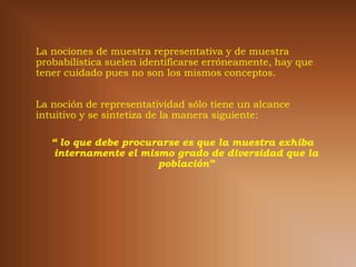 La nociones de muestra representativa y de muestra
probabilística suelen identificarse erróneamente, hay que
tener cuidado pues no son los mismos conceptos.


La noción de representatividad sólo tiene un alcance
intuitivo y se sintetiza de la manera siguiente:

   “ lo que debe procurarse es que la muestra exhiba
    internamente el mismo grado de diversidad que la
                       población”
 