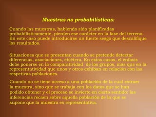 Cuando las muestras, habiendo sido planificadas
probabílisticamente, pierden ese carácter en la fase del terreno.
En este caso puede introducirse un fuerte sesgo que descalifique
los resultados.

Situaciones que se presentan cuando se pretende detectar
diferencias, asociaciones, etcétera. En estos casos, el énfasis
debe ponerse en la comparatividad de los grupos, más que en la
representatividad que unos y otros exhiban en relación con las
respetivas poblaciones.
Cuando no se tiene acceso a una población de la cual extraer
la muestra, sino que se trabaja con los datos que se han
podido obtener y el proceso se invierte en cierto sentido: las
inferencias recaen sobre aquella población de la que se
supone que la muestra es representativa.
 