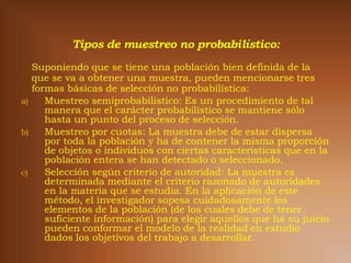 Suponiendo que se tiene una población bien definida de la
   que se va a obtener una muestra, pueden mencionarse tres
   formas básicas de selección no probabilística:
a)    Muestreo semiprobabilístico: Es un procedimiento de tal
      manera que el carácter probabilístico se mantiene sólo
      hasta un punto del proceso de selección.
b)    Muestreo por cuotas: La muestra debe de estar dispersa
      por toda la población y ha de contener la misma proporción
      de objetos o individuos con ciertas características que en la
      población entera se han detectado o seleccionado.
c)    Selección según criterio de autoridad: La muestra es
      determinada mediante el criterio razonado de autoridades
      en la materia que se estudia. En la aplicación de este
      método, el investigador sopesa cuidadosamente los
      elementos de la población (de los cuales debe de tener
      suficiente información) para elegir aquellos que ha su juicio
      pueden conformar el modelo de la realidad en estudio
      dados los objetivos del trabajo a desarrollar.
 