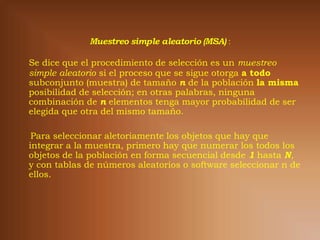 Se dice que el procedimiento de selección es un muestreo
simple aleatorio si el proceso que se sigue otorga a todo
subconjunto (muestra) de tamaño n de la población la misma
posibilidad de selección; en otras palabras, ninguna
combinación de n elementos tenga mayor probabilidad de ser
elegida que otra del mismo tamaño.

 Para seleccionar aletoriamente los objetos que hay que
integrar a la muestra, primero hay que numerar los todos los
objetos de la población en forma secuencial desde 1 hasta N,
y con tablas de números aleatorios o software seleccionar n de
ellos.
 