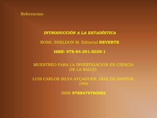 Referencias:



           INTRODUCCIÓN A LA ESTADÍSTICA

          ROSS, SHELDON M. Editorial REVERTE

               ISBN: 978-84-291-5039-1


      MUESTREO PARA LA INVESTIGACION EN CIENCIA
                    DE LA SALUD

      LUIS CARLOS SILVA AYÇAGUER, DIAZ DE SANTOS,
                          1993

                  ISBN 9788479780982
 