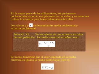 En la mayor parte de las aplicaciones, los parámetros
poblacionales no serán completamente conocidas, y se intentará
utilizar la muestra para hacer inferencia sobre ellos

Los valores µ y  2 se denominarán media poblacional y
varianza poblacional.

  Sean X1, X2, … , Xn los valores de una muestra extraída
  de una población . La media muestral se define como:
                       
                            X 1  ...  X n
                      X 
                                  n




Se puede demostrar que el valor esperado de la media
muestral es igual a la media poblacional, esto es:
                              
                           E[ X ]  
 