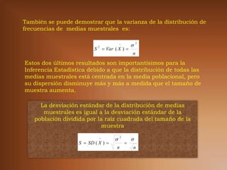 También se puede demostrar que la varianza de la distribución de
frecuencias de medias muestrales es:

                                            
                                                     
                                                         2

                                   Var ( X ) 
                              2
                          S
                                                     n

Estos dos últimos resultados son importantísimos para la
Inferencia Estadística debido a que la distribución de todas las
medias muestrales está centrada en la media poblacional, pero
su dispersión disminuye más y más a medida que el tamaño de
muestra aumenta.

      La desviación estándar de la distribución de medias
       muestrales es igual a la desviación estándar de la
    población dividida por la raíz cuadrada del tamaño de la
                            muestra

                              
                                                    
                                             2

                   S  SD ( X )                 
                                         n           n
 