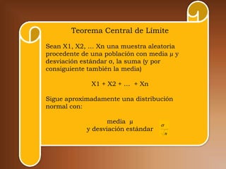 Teorema Central de Límite

Sean X1, X2, … Xn una muestra aleatoria
procedente de una población con media µ y
desviación estándar σ, la suma (y por
consiguiente también la media)

              X1 + X2 + … + Xn

Sigue aproximadamente una distribución
normal con:

                   media µ
                                    
            y desviación estándar
                                        n
 