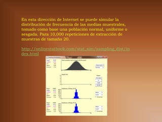 En esta dirección de Internet se puede simular la
distribución de frecuencia de las medias muestrales,
tomado como base una población normal, uniforme o
sesgada. Para 10,000 repeticiones de extracción de
muestras de tamaño 20.

http://onlinestatbook.com/stat_sim/sampling_dist/in
dex.html
 