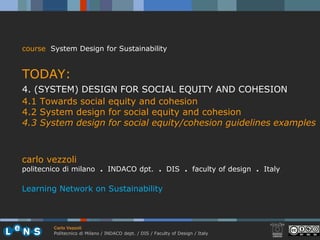 course System Design for Sustainability


TODAY:
4. (SYSTEM) DESIGN FOR SOCIAL EQUITY AND COHESION
4.1 Towards social equity and cohesion
4.2 System design for social equity and cohesion
4.3 System design for social equity/cohesion guidelines examples



carlo vezzoli
politecnico di milano . INDACO dpt. . DIS . faculty of design . Italy

Learning Network on Sustainability



        Carlo Vezzoli
        Politecnico di Milano / INDACO dept. / DIS / Faculty of Design / Italy
 