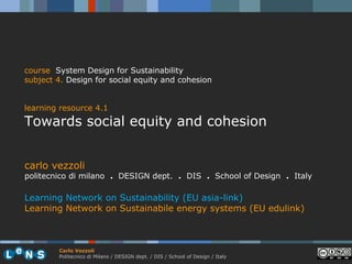 course System Design for Sustainability
subject 4. Design for social equity and cohesion


learning resource 4.1
Towards social equity and cohesion


carlo vezzoli
politecnico di milano . DESIGN dept. . DIS . School of Design . Italy

Learning Network on Sustainability (EU asia-link)
Learning Network on Sustainabile energy systems (EU edulink)



        Carlo Vezzoli
        Politecnico di Milano / DESIGN dept. / DIS / School of Design / Italy
 