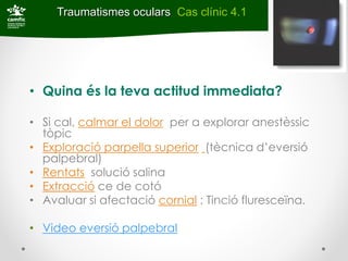 Traumatismes oculars Cas clínic 4.1




• Quina és la teva actitud immediata?

• Si cal, calmar el dolor per a explorar anestèssic
  tòpic
• Exploració parpella superior (tècnica d’eversió
  palpebral)
• Rentats solució salina
• Extracció ce de cotó
• Avaluar si afectació cornial : Tinció fluresceïna.

• Video eversió palpebral
 