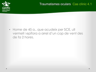 Traumatismes oculars Cas clínic 4.1




• Home de 45 a., que acudeix per SCE, ull
  vermell i epífora a arrel d’un cop de vent des
  de fa 2 hores.
 