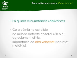 Traumatismes oculars Cas clínic 4.1




• En quines circumstancies derivaries?

• Ce a còrnia no extraible
• no milloria defecte epitelial 48h o / i
  agreujament clínic.
• Impactacio ce alta velocitat (sobretot
  metàl·lic)
 