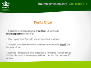 Traumatismes oculars Cas clínic 4.1




                           Punts Clau

• Sospitar si clínica aguda d’epífora, ull vermell i
blefarospasme unilateral

• Cal explorar el fons de sac conjuntival superior

• Valorar possibles erosions cornials secundaries (tinció de
fluoresceïna)

• Derivar tot objecte que impacte a l’ull amb velocitat i no
s’objectiva sobre la seva superfície, pel risc de perforació
ocular.
 