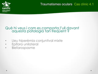 Traumatismes oculars Cas clínic 4.1




Què hi veus i com es comporta l’ull davant
   aquesta patologia tan freqüent ?

•   Lleu hiperèmia conjuntival mixte
•   Epífora unilateral
•   Blefarospasme
 