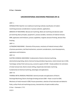 IV Year - I Semester
UNCONVENTIONAL MACHINING PROCESSES (PE-3)
UNIT– I:
INTRODUCTION: Need for non-traditional machining methods-classification of modern
machining processes considerations in process selection, applications.
ABRASIVE JET MACHINING: Abrasive Jet machining, Water jet machining and abrasive water
jet machining: Basic principles, equipment’s, process variables, mechanics of material removal,
MRR, application and limitations, process capabilities, magnetic abrasive finishing, abrasive flow
finishing.
UNIT– II:
ULTRASONIC MACHINING – Elements of the process, mechanics of material removal, effect
of process parameters, tool feed mechanisms, economic considerations, recent developments,
applications and limitations.
UNIT– III:
ELECTRO–CHEMICAL MACHINING: Fundamentals of electro chemical machining,
electrochemical grinding, electro chemical honing and deburring process, metal removal rate in ECM,
Tool design, Surface finish and accuracy, economic aspects of ECM – Simple problems for estimation
of metal removal rate, Electro-stream drilling, shaped tube electrolytic machining.
Fundamentals of chemical machining, advantages and applications.
UNIT– IV:
THERMAL METAL REMOVAL PROCESSES: General principle and applications of Electric
Discharge Machining, Electric Discharge Grinding and wire EDM – Power circuits for EDM,
Mechanics of metal removal in EDM, Process parameters, selection of tool electrode and dielectric
fluids, surface finish and machining accuracy, characteristics of spark eroded surface.
IV Year - I Semester L T P C
3 0 0 3
 