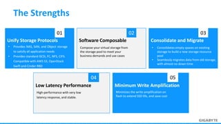 • Provides NAS, SAN, and Object storage
to satisfy all application needs
• Provides standard iSCSI, FC, NFS, CIFS.
Compatible with AWS S3, OpenStack
Swift and Cinder RBD
Unify Storage Protocols
01
Compose your virtual storage from
the storage pool to meet your
business demands and use cases
Software Composable
02
• Consolidates empty spaces on existing
storage to build a new storage resource
pool
• Seamlessly migrates data from old storage,
with almost no down time
Consolidate and Migrate
03
High-performance with very low
latency response, and stable.
Low Latency Performance
04
Minimizes the write amplification on
flash to extend SSD life, and save cost
Minimum Write Amplification
05
The Strengths
 