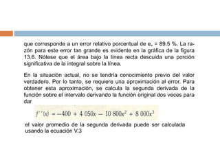 que corresponde a un error relativo porcentual de e„ = 89.5 %. La ra-
zón para este error tan grande es evidente en la gráfica de la figura
13.6. Nótese que el área bajo la línea recta descuida una porción
significativa de la integral sobre la línea.
En la situación actual, no se tendría conocimiento previo del valor
verdadero. Por lo tanto, se requiere una aproximación al error. Para
obtener esta aproximación, se calcula la segunda derivada de la
función sobre el intervalo derivando la función original dos veces para
dar
el valor promedio de la segunda derivada puede ser calculada
usando la ecuación V.3
 