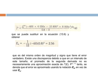 que se puede sustituir en la ecuación (13.6) y
obtener
que es del mismo orden de magnitud y signo que tiene el error
verdadero. Existe una discrepancia debido a que en un intervalo de
este tamaño, el promedio de la segunda derivada no es
necesariamente una aproximación exacta de /"(£). P°r '° tanto, se
denota que el error es aproximado usando la notación Ea, en vez de
usar Eu.
 