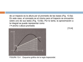 de un trapecio es la altura por el promedio de las bases (Fig. 13.5a).
En este caso, el concepto es el mismo pero el trapecio se encuentra
sobre uno de sus lados (Fig. 13.5b). Por lo tanto, la aproximación a
la integral se puede representar como
I = ancho x altura promedio
[13.4]
FIGURA 13.4 Esquema gráfico de la regla trapezoidal.
 