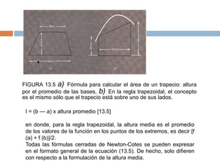FIGURA 13.5 a) Fórmula para calcular el área de un trapecio: altura
por el promedio de las bases, b) En la regla trapezoidal, el concepto
es el mismo sólo que el trapecio está sobre uno de sus lados.
I = (b — a) x altura promedio [13.5]
en donde, para la regla trapezoidal, la altura media es el promedio
de los valores de la función en los puntos de los extremos, es decir [f
(a) + f (b)]/2.
Todas las fórmulas cerradas de Newton-Cotes se pueden expresar
en el formato general de la ecuación (13.5). De hecho, solo difieren
con respecto a la formulación de la altura media.
 