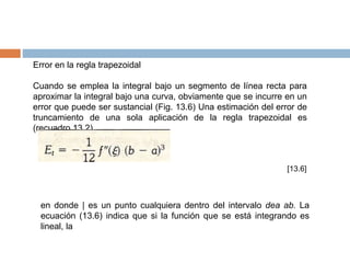 Error en la regla trapezoidal
Cuando se emplea la integral bajo un segmento de línea recta para
aproximar la integral bajo una curva, obviamente que se incurre en un
error que puede ser sustancial (Fig. 13.6) Una estimación del error de
truncamiento de una sola aplicación de la regla trapezoidal es
(recuadro 13.2)
[13.6]
en donde | es un punto cualquiera dentro del intervalo dea ab. La
ecuación (13.6) indica que si la función que se está integrando es
lineal, la
 