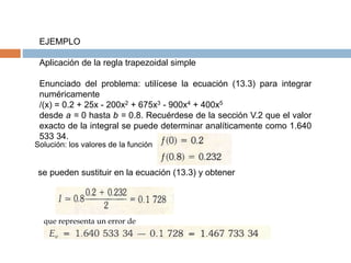 EJEMPLO
Aplicación de la regla trapezoidal simple
Enunciado del problema: utilícese la ecuación (13.3) para integrar
numéricamente
/(x) = 0.2 + 25x - 200x2 + 675x3 - 900x4 + 400x5
desde a = 0 hasta b = 0.8. Recuérdese de la sección V.2 que el valor
exacto de la integral se puede determinar analíticamente como 1.640
533 34.
Solución: los valores de la función
se pueden sustituir en la ecuación (13.3) y obtener
que representa un error de
 