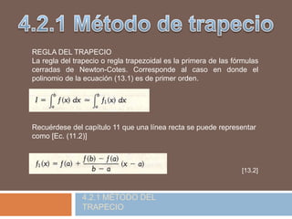 REGLA DEL TRAPECIO
La regla del trapecio o regla trapezoidal es la primera de las fórmulas
cerradas de Newton-Cotes. Corresponde al caso en donde el
polinomio de la ecuación (13.1) es de primer orden.
Recuérdese del capítulo 11 que una línea recta se puede representar
como [Ec. (11.2)]
[13.2]
4.2.1 MÉTODO DEL
TRAPECIO
 