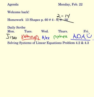 Agenda Monday, Feb. 22 Welcome back! Homework  13 Shapes p. 60 # 4 - 6, 8 - 20 Daily Scribe Mon. Tues. Wed. Thurs. Fri.  Solving Systems of Linear Equations Problem 4.2 & 4.3 