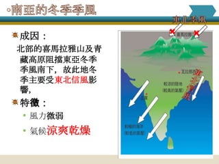    
成因：
北部的喜馬拉雅山及青
藏高原阻擋東亞冬季
季風南下，故此地冬
季主要受東北信風影
響，
特徵：
• 風力微弱
• 氣候涼爽乾燥
 
