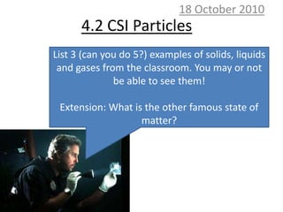 10 October 2010 4.2 CSI Particles List 3 (can you do 5?) examples of solids, liquids and gases from the classroom. You may or not be able to see them! Extension: What is the other famous state of matter? 