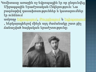 Կոմիտասը առաջին ոչ-եվրոպացին էր որ ընդունվեց Միջազգային Երաժշտական Ընկերություն։ Նա բազմաթիվ դասախոսություններ և կատարումներ էր ունենում ամբողջ Եվրոպայում, Թուրքիայում և Եգիպտոսում, ներկայացնելով մինչև այդ ժամանակը շատ քիչ ճանաչված հայկական երաժշտությունը։